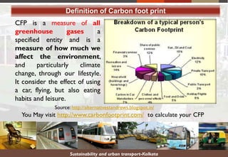 Sustainability and urban transport-Kolkata
Definition of Carbon foot print
CFP is a measure of all
greenhouse gases a
specified entity and is a
measure of how much we
affect the environment,
and particularly climate
change, through our lifestyle.
It consider the effect of using
a car, flying, but also eating
habits and leisure.
You May visit http://www.carbonfootprint.com/ to calculate your CFP
Source: http://alternativestandrews.blogspot.in/
 