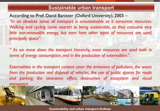 According to Prof. David Banister (Oxford University), 2003 –
“In an absolute sense all transport is unsustainable as it consumes resources.
Walking and cycling come nearest to being sustainable, as they consume very
little non-renewable energy, but even here other types of resources are used,
principally space”.
“ As we move down the transport hierarchy, more resources are used both in
terms of energy consumption, and in the production of externalities”.
Externalities in the transport context cover the emissions of pollutions, the waste
from the production and disposal of vehicles, the use of public spaces for roads
and parking, the severance effect, destruction of ecosystem and visual
annoyance.
Sustainable urban transport
Sustainability and urban transport-Kolkata
 
