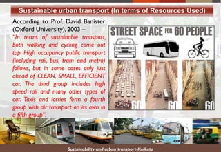 According to Prof. David Banister
(Oxford University), 2003 –
“In terms of sustainable transport,
both walking and cycling come out
top. High occupancy public transport
(including rail, bus, tram and metro)
follows, but in some cases only just
ahead of CLEAN, SMALL, EFFICIENT
car. The third group includes high
speed rail and many other types of
car. Taxis and lorries form a fourth
group with air transport on its own in
a fifth group”.
Sustainable urban transport (In terms of Resources Used)
Sustainability and urban transport-Kolkata
 