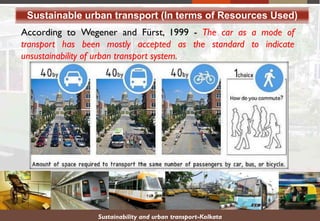 Sustainable urban transport (In terms of Resources Used)
According to Wegener and Fürst, 1999 - The car as a mode of
transport has been mostly accepted as the standard to indicate
unsustainability of urban transport system.
Sustainability and urban transport-Kolkata
 