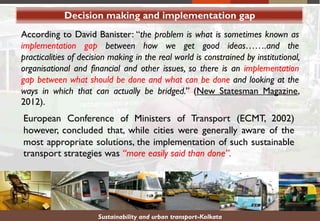 Decision making and implementation gap
Sustainability and urban transport-Kolkata
According to David Banister: “the problem is what is sometimes known as
implementation gap between how we get good ideas…….and the
practicalities of decision making in the real world is constrained by institutional,
organisational and financial and other issues, so there is an implementation
gap between what should be done and what can be done and looking at the
ways in which that can actually be bridged.” (New Statesman Magazine,
2012).
European Conference of Ministers of Transport (ECMT, 2002)
however, concluded that, while cities were generally aware of the
most appropriate solutions, the implementation of such sustainable
transport strategies was “more easily said than done”.
 