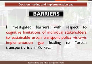Sustainability and urban transport-Kolkata
I investigated barriers with respect to
cognitive limitations of individual stakeholders
to sustainable urban transport policy vis-à-vis
implementation gap leading to “urban
transport crisis in Kolkata”
Decision making and implementation gap
 