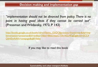 Sustainability and urban transport-Kolkata
“implementation should not be divorced from policy. There is no
point in having good ideas if they cannot be carried out”.
(Pressman and Wildavsky, 1973, P 143)
http://books.google.co.uk/books?id=oV0yetu_GSQC&printsec=frontcover&dq=imp
lementation+pressman&hl=en&sa=X&ei=I8daUequCY3krAf2u4DgDg&ved=0CC4
Q6AEwAA#v=onepage&q&f=false
If you may like to read this book
Decision making and implementation gap
 