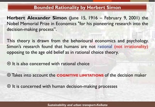 Bounded Rationality by Herbert Simon
Herbert Alexander Simon (June 15, 1916 – February 9, 2001) the
Nobel Memorial Prize in Economics "for his pioneering research into the
decision-making process”.
This theory is drawn from the behavioural economics and psychology.
Simon’s research found that humans are not rational (not irrationality)
opposing to the age old belief as in rational choice theory.
 It is also concerned with rational choice
Takes into account the COGNITIVE LIMITATIONS of the decision maker
 It is concerned with human decision-making processes
Sustainability and urban transport-Kolkata
 