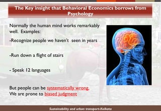 The Key insight that Behavioral Economics borrows from
Psychology
Sustainability and urban transport-Kolkata
Normally the human mind works remarkably
well. Examples:
-Recognize people we haven’t seen in years
-Run down a flight of stairs
- Speak 12 languages
But people can be systematically wrong.
We are prone to biased judgment
 
