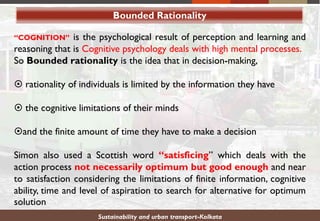 Bounded Rationality
“COGNITION” is the psychological result of perception and learning and
reasoning that is Cognitive psychology deals with high mental processes.
So Bounded rationality is the idea that in decision-making,
 rationality of individuals is limited by the information they have
 the cognitive limitations of their minds
and the finite amount of time they have to make a decision
Simon also used a Scottish word “satisficing” which deals with the
action process not necessarily optimum but good enough and near
to satisfaction considering the limitations of finite information, cognitive
ability, time and level of aspiration to search for alternative for optimum
solution
Sustainability and urban transport-Kolkata
 