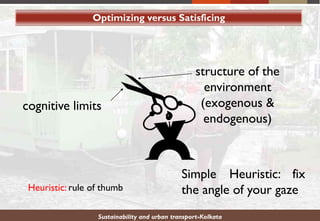Optimizing versus Satisficing
Sustainability and urban transport-Kolkata
structure of the
environment
(exogenous &
endogenous)
cognitive limits
Simple Heuristic: fix
the angle of your gazeHeuristic: rule of thumb
 