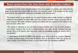 Some quotes from the interviews with the policy makers
Sustainability and urban transport-Kolkata
“principal point of the urban transport policy is that move people not vehicles and I think that this
policy as has been formulated fulfils the social and economic needs of the people and the overall
fame work for the sustainable mission for sustainable urban development”.
“The present trend is to go towards non car based transport, that is public transport, cycling and
walking but the progress has been rather slow. Our ministry has been trying to promote non car
based transport like public transport, cycling and walking but the response of the states to the
same has been rather slow”
“The priority is obviously on non car based transport policies that is use of public transport
over private transport. But so far in implementation, very often private transport has got
priority. Most of the flyovers that have been made are benefitting mainly car owners, this is
not desirable.”
“....prescriptions of NUTP of 2006 in the strictest sense there is yet to be a proper reflection
in urban transport policy at the level of Kolkata. Even at the level of KMA also we do not
have a policy as such.What we have is a set of plans which are mandated .JnNURM.”
 