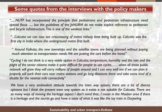 Some quotes from the interviews with the policy makers
Sustainability and urban transport-Kolkata
“......NUTP has incorporated the principle that pedestrians and pedestrian infrastructure need
special focus ...... but the guidelines of the JnNURM do not make explicit reference to pedestrian
and bicycle infrastructure.This is one of the weakest links.”
“...Calcutta we can now see crisscrossing of metro railway lines being built up. Calcutta was the
first city in India where the underground metro first built.
“ Around Kolkata, the new townships and the satellite towns are being planned without paying
much attention to transportation needs.We are putting the cart before the horse”
“Cycling I do not think is a very viable option in Calcutta; temperature, humidity and the rain and the
plight of the senior citizens make it quite difficult for people to use cycles……when all these public
network will grow they will carry millions of people around and I can very well see if we can plan it
properly will park their cars near metro stations and go long distances there and take some kind of a
shuttle for the nearest mile connectivity”
We have a very ambivalent attitude towards the tram way system, there are a lot of diverse
opinions but I think the present tram way system as it exists is not suitable for Calcutta. There are
so many ways of reviving the heritage aspect I don’t mind that.. I mean in the Maidan area if there
is a heritage and the tourist go and have a taste of what it was like the toy train in Darjeeling
 