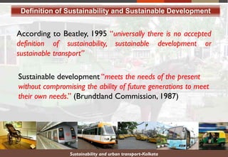 Sustainability and urban transport-Kolkata
Definition of Sustainability and Sustainable Development
According to Beatley, 1995 “universally there is no accepted
definition of sustainability, sustainable development or
sustainable transport”
Sustainable development “meets the needs of the present
without compromising the ability of future generations to meet
their own needs.” (Brundtland Commission, 1987)
 