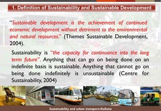 Sustainability and urban transport-Kolkata
“Sustainable development is the achievement of continued
economic development without detriment to the environmental
and natural resources.” (Themes Sustainable Development,
2004).
Sustainability is “the capacity for continuance into the long
term future”. Anything that can go on being done on an
indefinite basis is sustainable. Anything that cannot go on
being done indefinitely is unsustainable (Centre for
Sustainability, 2004)
1. Definition of Sustainability and Sustainable Development
 