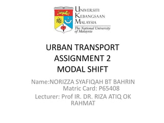 URBAN TRANSPORT
       ASSIGNMENT 2
        MODAL SHIFT
Name:NORIZZA SYAFIQAH BT BAHRIN
           Matric Card: P65408
 Lecturer: Prof IR. DR. RIZA ATIQ OK
              RAHMAT
 
