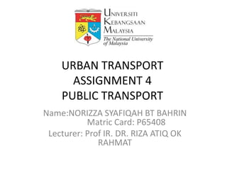 URBAN TRANSPORT
      ASSIGNMENT 4
    PUBLIC TRANSPORT
Name:NORIZZA SYAFIQAH BT BAHRIN
           Matric Card: P65408
 Lecturer: Prof IR. DR. RIZA ATIQ OK
              RAHMAT
 