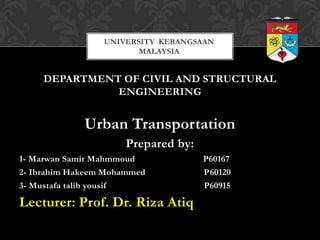 UNIVERSITY KEBANGSAAN
                        MALAYSIA


     DEPARTMENT OF CIVIL AND STRUCTURAL
               ENGINEERING


             Urban Transportation
                     Prepared by:
1- Marwan Samir Mahmmoud            P60167
2- Ibrahim Hakeem Mohammed          P60120
3- Mustafa talib yousif             P60915

Lecturer: Prof. Dr. Riza Atiq
 