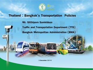 1
Thailand : Bangkok’s Transportation Policies
Mr. Sitthiporn Somkidson
Traffic and Transportation Department (TTD)
Bangkok Metropolitan Administration (BMA)
3 December 2014
 