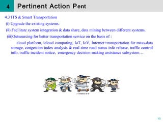 10
4.3 ITS & Smart Transportation
( ) Upgrade the existing systems.ⅰ
( ) Facilitate system integration & data share, data mining between different systems.ⅱ
( )Outsourcing for better transportation service on the basis of :ⅲ
cloud platform, icloud computing, IoT, IoV, Internet+transportation for mass-data
storage, congestion index analysis & real-time road status info release, traffic control
info, traffic incident notice, emergency decision-making assistance subsystem…
Pertinent Action Pent4
 