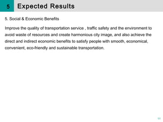 11
5. Social & Economic Benefits
Improve the quality of transportation service , traffic safety and the environment to
avoid waste of resources and create harmonious city image, and also achieve the
direct and indirect economic benefits to satisfy people with smooth, economical,
convenient, eco-friendly and sustainable transportation.
Expected Results5
 