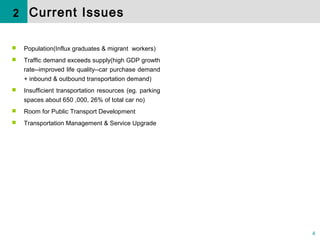4
 Population(Influx graduates & migrant workers)
 Traffic demand exceeds supply(high GDP growth
rate--improved life quality--car purchase demand
+ inbound & outbound transportation demand)
 Insufficient transportation resources (eg. parking
spaces about 650 ,000, 26% of total car no)
 Room for Public Transport Development
 Transportation Management & Service Upgrade
2 Current Issues
 