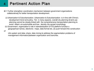 6
4.1 Further strengthen coordination mechanism between government organizations
collaboratively for better transportation development.
( ) Urbanization & Suburbanization .Urbanization & Suburbanization is in line with China’sⅰ
development trend and policy. Yet in many aspects, overall city planning & land use
planning cannot be closely linked with the comprehensive transportation planning to
avoid reliant -on-automobile and low- density city sprawl morphology.
( ) Government organization’s role in standardization of ITS platform function sⅱ
geographical names, electronic maps, data format etc..(to push forward the construction
of
info system and data- share, data mining to address the segmentation problems of
management information)between organization and branches.
4 Pertinent Action Plan
 