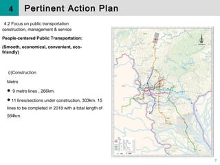 7
( )Constructionⅰ
Metro
 9 metro lines , 266km.
11 lines/sections under construction, 303km. 15
lines to be completed in 2018 with a total length of
564km.
4.2 Focus on public transportation
construction, management & service
People-centered Public Transportation:
(Smooth, economical, convenient, eco-
friendly)
Pertinent Action Plan4
 