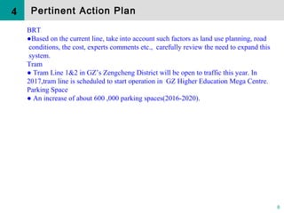 8
BRT
●Based on the current line, take into account such factors as land use planning, road
conditions, the cost, experts comments etc., carefully review the need to expand this
system.
Tram
● Tram Line 1&2 in GZ’s Zengcheng District will be open to traffic this year. In
2017,tram line is scheduled to start operation in GZ Higher Education Mega Centre.
Parking Space
● An increase of about 600 ,000 parking spaces(2016-2020).
4 Pertinent Action Plan
 
