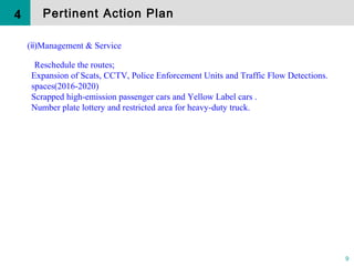 9
( )Management & Serviceⅱ
Reschedule the routes;
Expansion of Scats, CCTV, Police Enforcement Units and Traffic Flow Detections.
spaces(2016-2020)
Scrapped high-emission passenger cars and Yellow Label cars .
Number plate lottery and restricted area for heavy-duty truck.
4 Pertinent Action Plan
 