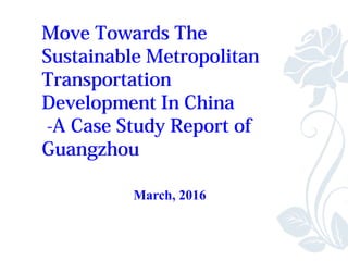 Move Towards The
Sustainable Metropolitan
Transportation
Development In China
-A Case Study Report of
Guangzhou
March, 2016
 