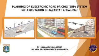PLANNING OF ELECTRONIC ROAD PRICING (ERP) SYSTEM
IMPLEMENTATION IN JAKARTA : Action Plan
BY : GAMA ISWINNUGROHO
JAKARTA TRANSPORTATION AUTHORITY
 