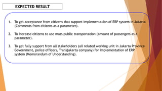 EXPECTED RESULT
1. To get acceptance from citizens that support implementation of ERP system in Jakarta
(Comments from citizens as a parameter).
2. To increase citizens to use mass public transportation (amount of passengers as a
parameter).
3. To get fully support from all stakeholders (all related working unit in Jakarta Province
Government, police officers, Transjakarta company) for implementation of ERP
system (Memorandum of Understanding).
 