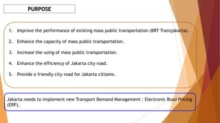 PURPOSE
1. Improve the performance of existing mass public transportation (BRT Transjakarta).
2. Enhance the capacity of mass public transportation.
3. Increase the using of mass public transportation.
4. Enhance the efficiency of Jakarta city road.
5. Provide a friendly city road for Jakarta citizens.
Jakarta needs to implement new Transport Demand Management : Electronic Road Pricing
(ERP).
 