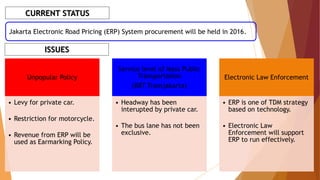 CURRENT STATUS
Jakarta Electronic Road Pricing (ERP) System procurement will be held in 2016.
ISSUES
Unpopular Policy
• Levy for private car.
• Restriction for motorcycle.
• Revenue from ERP will be
used as Earmarking Policy.
Service level of Mass Public
Transportation
(BRT Transjakarta)
• Headway has been
interupted by private car.
• The bus lane has not been
exclusive.
Electronic Law Enforcement
• ERP is one of TDM strategy
based on technology.
• Electronic Law
Enforcement will support
ERP to run effectively.
 