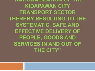 “RATIONALIZATION OF THE
KIDAPAWAN CITY
TRANSPORT SECTOR
THEREBY RESULTING TO THE
SYSTEMATIC, SAFE AND
EFFECTIVE DELIVERY OF
PEOPLE, GOODS AND
SERVICES IN AND OUT OF
THE CITY”
 