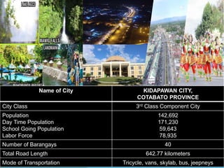 Name of City KIDAPAWAN CITY,
COTABATO PROVINCE
City Class 3rd Class Component City
Population
Day Time Population
School Going Population
Labor Force
142,692
171,230
59,643
78,935
Number of Barangays 40
Total Road Length 642.77 kilometers
Mode of Transportation Tricycle, vans, skylab, bus, jeepneys
 