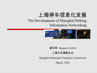 上海停车信息化发展
The Development of Shanghai Parking
Information Networking
梁华军 Huajun LIANG
上海市交通委员会
Shanghai Municipal Transport Commission
March, 2016
 