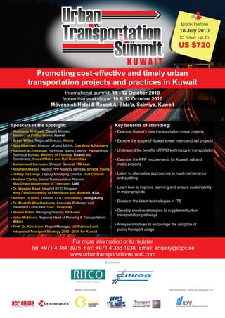 Book before
                                                                                                           18 July 2010
                                                                                                           to save up to
                                                                                                          US $720

                                                                          KUWAIT
              Promoting cost-effective and timely urban
           transportation projects and practices in Kuwait
                                International summit: 11 - 12 October 2010
                              Interactive workshops: 10 & 13 October 2010
                          Mövenpick Hotel & Resort Al Bida’a, Salmiya, Kuwait



Speakers in the spotlight:                                         Key benefits of attending:
• Abdulaziz Al-Kulaib, Deputy Minister,                            • Examine Kuwait’s new transportation mega projects
  Ministry of Public Works, Kuwait
• Bryan Willey, Regional Director, Atkins                          • Explore the scope of Kuwait’s new metro and rail projects
• Said Gharbieh, Director UK and MENA, Ove Arup & Partners
• Hashem Al-Tabtabaei, Technical Teams Director, Partnerships      • Understand the benefits of RFID technology in transportation
  Technical Bureau, Ministry of Finance, Kuwait and
  Coordinator, Kuwait Metro and Rail Committee                     • Examine the PPP requirements for Kuwaiti rail and
• Mohammed Serroukh, Director General, ITS Arab                      metro projects
• Abraham Akkawi, Head of PPP Advisory Services, Ernst & Young
• Jeffrey De Lange, Deputy Managing Director, Gulf Consult         • Listen to alternative approaches to road maintenance
• Andrew Clarke, Senior Transportation Planner,                      and auditing
  Abu Dhabi Department of Transport, UAE
• Dr. Wassim Raad, Head of RFID Program,                           • Learn how to improve planning and ensure sustainability
  King Fahd University of Petroleum and Minerals, KSA                in major projects
• Richard Di Bona, Director, LLA Consultancy, Hong Kong
                                                                   • Discover the latest technologies in ITS
• Dr. Mostafa Abo-Hashema, Associate Professor and
  Pavement Consultant, UAE University
• Steven Miller, Managing Director, FX Fowle
                                                                   • Develop creative strategies to supplement urban
                                                                     transportation pathways
• John McSheen, Regional Head of Planning & Transportation,
  Atkins
                                                                   • Analyse initiatives to encourage the adoption of
• Prof. Dr. Kim Jraiw, Project Manager, UN National and
                                                                     public transport usage
  Integrated Transport Strategy 2010 - 2020 for Kuwait


                              For more information or to register
             Tel: +971 4 364 2975 Fax: +971 4 363 1938 Email: enquiry@iqpc.ae
                             www.urbantransportationkuwait.com
                                                              Sponsors:




                                            Media partners:                                          Researched and developed by:
 