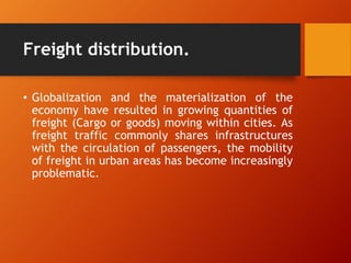 Freight distribution.
• Globalization and the materialization of the
economy have resulted in growing quantities of
freight (Cargo or goods) moving within cities. As
freight traffic commonly shares infrastructures
with the circulation of passengers, the mobility
of freight in urban areas has become increasingly
problematic.
 