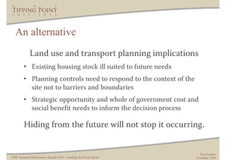 An alternative
              Land use and transport planning implications
         • Existing housing stock ill suited to future needs
         • Planning controls need to respond to the context of the
           site not to barriers and boundaries
         • Strategic opportunity and whole of government cost and
           social benefit needs to inform the decision process

          Hiding from the future will not stop it occurring.


                                                                           Kym Lennox
NSW Transport Infrastructure Summit 2010 – Enabling the Private Sector   November 2010
 