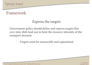 Framework
                                                      Express the targets
         Government policy should define and express targets that
         over time shift land-use to limit the resource intensity of the
         transport demand.

                             Targets must be measurable and aspirational




                                                                              Kym Lennox
NSW Transport Infrastructure Summit 2010 – Enabling the Private Sector      November 2010
 