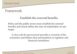 Framework
                                     Establish the external benefits
         Policy and the public sector must establish the external
         benefits and clearly define the roles of stakeholders in any
         target.

               A clear role for government provides a certainty of the
             economics and defines their participation as regulator and
                                 financial contributor.



                                                                           Kym Lennox
NSW Transport Infrastructure Summit 2010 – Enabling the Private Sector   November 2010
 