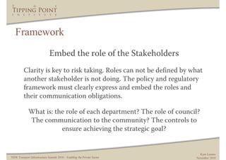 Framework
                              Embed the role of the Stakeholders
         Clarity is key to risk taking. Roles can not be defined by what
         another stakeholder is not doing. The policy and regulatory
         framework must clearly express and embed the roles and
         their communication obligations.

             What is: the role of each department? The role of council?
             The communication to the community? The controls to
                        ensure achieving the strategic goal?


                                                                           Kym Lennox
NSW Transport Infrastructure Summit 2010 – Enabling the Private Sector   November 2010
 