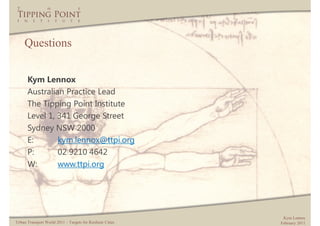 Questions


      Kym Lennox
      Australian Practice Lead
      The Tipping Point Institute
      Level 1, 341 George Street
      Sydney NSW 2000
      E:       kym.lennox@ttpi.org
      P:       02 9210 4642
      W:       www.ttpi.org




                                                             Kym Lennox
Urban Transport World 2011 – Targets for Resilient Cities   February 2011
 