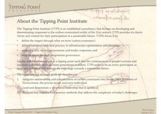 About the Tipping Point Institute
          The Tipping Point Institute (TTPI) is an established consultancy that focuses on developing and
          disseminating responses to the carbon constrained reality of the 21st century. TTPI provides its clients
          clarity and context for their participation in a sustainable future. TTPI’s focus is to:
          •    define the targets through what we term ‘carbon economics’;
          •    deliver outcomes with best practice in infrastructure optimisation and planning;
          •    support public sector procurement and tender responses; and
          •    keep on target through programme governance.

          Society and the economy are at a tipping point such that the consequences of people’s actions and
          inactions will ripple through many generations to follow. TTPI seeks to be an active participant as
          Australia and the world manage the next stage towards a sustainable future.

          The organisation’s strategic goals are therefore to:
          1.    Integrate sustainability and consideration of carbon constraints into the decision processes of
                Government, the private sector and every individual.
          2.    Lead and disseminate a structured leadership that is apolitical.
          3.    Promote and improve best practice methods that address the complexity of today’s challenges.




                                                                                                                   Kym Lennox
Urban Transport World 2011 – Targets for Resilient Cities                                                         February 2011
 
