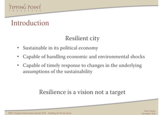Introduction
                                                               Resilient city
         • Sustainable in its political economy
         • Capable of handling economic and environmental shocks
         • Capable of timely response to changes in the underlying
           assumptions of the sustainability



                                  Resilience is a vision not a target

                                                                                  Kym Lennox
NSW Transport Infrastructure Summit 2010 – Enabling the Private Sector          November 2010
 
