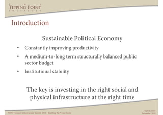 Introduction
                                     Sustainable Political Economy
         •        Constantly improving productivity
         •        A medium-to-long term structurally balanced public
                  sector budget
         •        Institutional stability


                    The key is investing in the right social and
                     physical infrastructure at the right time
                                                                           Kym Lennox
NSW Transport Infrastructure Summit 2010 – Enabling the Private Sector   November 2010
 