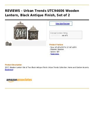 REVIEWS - Urban Trends UTC94606 Wooden
Lantern, Black Antique Finish, Set of 2
ViewUserReviews
Average Customer Rating
out of 5
Product Feature
Size: 14"x9"x20.5"H; 11"x6"x16"Hq
Material: Woodenq
Sold In: SETq
Read moreq
Product Description
20.5" Wooden Lantern Set of Two Black Antique Finish. Urban Trends Collection. Home and Garden Accents.
Read more
 