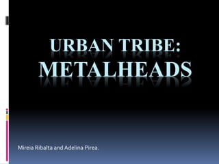 URBAN TRIBE: 
METALHEADS 
Mireia Ribalta and Adelina Pirea. 
 