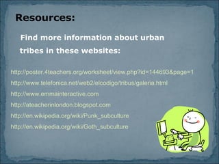 Resources: Find more information about urban tribes in these websites: http://poster.4teachers.org/worksheet/view.php?id=144693&page=1 http://www.telefonica.net/web2/elcodigo/tribus/galeria.html http://www.emmainteractive.com http://ateacherinlondon.blogspot.com http://en.wikipedia.org/wiki/Punk_subculture http://en.wikipedia.org/wiki/Goth_subculture 