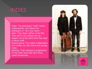 Origin: The expression "indie" means
independently, and follows the
philosophy of " do it your same ".
Attire: They dress clothes of the 80s.
They want to be uniques and be
elegant, but at the same time they wear
a casual outfit.
Musical genre: They listen to alternative
rock mostly, but also dance and grunge
music.
Ideology: Their ideology is progressive.
On the other hand they don't show
violent tendencies.

 