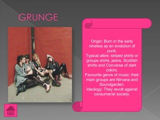 Origin: Born in the early
nineties as an evolution of
punk.
Typical attire: striped shirts or
groups shirts, jeans, Scottish
shirts and Converse of dark
colors.
Favourite genre of music: their
main groups are Nirvana and
Soundgarden.
Ideology: They revolt against
consumerist society.

 