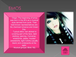· Origin: The beginning of emos
was born in the 80's as a musical
style derived from punk. Their
best-known representatives are
My chemical romance and Green
Day.
· Typical attire: hair slicked to
covering part of the face, dark
clothing, piercing, Converse,
wristbands, plates, hooded
sweatshirts, tight t-shirts (usually
black) and underpants at the
sight.
· Musical groups: Blink 182.

 